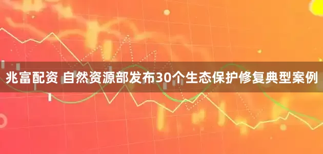 兆富配资 自然资源部发布30个生态保护修复典型案例
