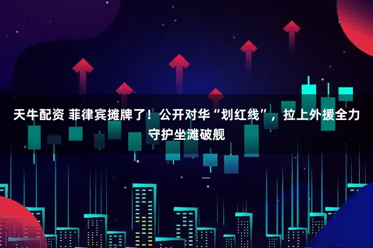 天牛配资 菲律宾摊牌了！公开对华“划红线”，拉上外援全力守护坐滩破舰