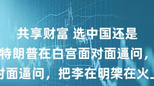 共享财富 选中国还是选美国，特朗普在白宫面对面逼问，把李在明架在火上烤