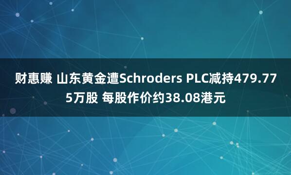 财惠赚 山东黄金遭Schroders PLC减持479.775万股 每股作价约38.08港元